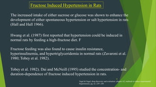 38
Fructose Induced Hypertension in Rats
The increased intake of either sucrose or glucose was shown to enhance the
development of either spontaneous hypertension or salt hypertension in rats
(Hall and Hall 1966).
Hwang et al. (1987) first reported that hypertension could be induced in
normal rats by feeding a high-fructose diet. F
Fructose feeding was also found to cause insulin resistance,
hyperinsulinemia, and hypertriglyceridemia in normal rats (Zavaroni et al.
1980; Tobey et al. 1982).
Tobey et al. 1982). Dai and McNeill (1995) studied the concentration- and
duration-dependence of fructose induced hypertension in rats.
Vogel & Vogel, drug discovery and evaluation ,chapter A2, methods to induce experimental
Hypertension, pg. no -239 -250
 