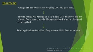 39
PROCEDURE
Groups of 8 male Wistar rats weighing 210–250 g are used.
The are housed two per cage on a 12-h light 12- h dark cycle and are
allowed free access to standard laboratory diet (Purina rat chow) and
drinking fluid
Drinking fluid consists either of tap water or 10%- fructose solution
Vogel & Vogel, drug discovery and evaluation ,chapter A2, methods to induce experimental
Hypertension, pg. no -239 -250
 