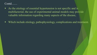 4
Contd……
 As the etiology of essential hypertension is not specific and is
multifactorial, the use of experimental animal models may provide
valuable information regarding many aspects of the disease,
 Which include etiology, pathophysiology, complications and treatment.
 