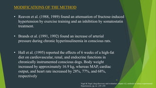42
MODIFICATIONS OF THE METHOD
• Reaven et al. (1988, 1989) found an attenuation of fructose-induced
hypertension by exercise training and an inhibition by somatostatin
treatment.
• Brands et al. (1991, 1992) found an increase of arterial
pressure during chronic hyperinsulinemia in conscious rats.
• Hall et al. (1995) reported the effects of 6 weeks of a high-fat
diet on cardiovascular, renal, and endocrine functions in
chronically instrumented conscious dogs. Body weight
increased by approximately 16.9 kg, whereas MAP, cardiac
output, and heart rate increased by 28%, 77%, and 68%,
respectively
Vogel & Vogel, drug discovery and evaluation ,chapter A2, methods to induce experimental
Hypertension, pg. no -239 -250
 