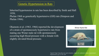 43
Genetic Hypertension in Rats
Inherited hypertension in rats has been described by Smik and Hall
1958;
Phelan 1968 as genetically hypertensive (GH) rats (Simpson and
Phelan 1984).
Okamoto et al. (1963, 1966) reported the development
of a strain of spontaneously hypertensive rats from
mating one Wistar male rat with spontaneously
occurring high blood pressure with a female with
slightly elevated blood pressure.
Vogel & Vogel, drug discovery and evaluation ,chapter A2, methods to induce experimental
Hypertension, pg. no -239 -250
 