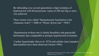 44
Hypertension in these rats is clearly hereditary and genetically
determined, thus comparable to primary hypertension in humans.
Cardiac hypertrophy (Sen et al. 1974) and cellular ionic transport
abnormalities have been observed (Yamori 1984).
By inbreeding over several generations a high incidence of
hypertension with blood pressure values of 200 mm Hg or more
was achieved.
These strains were called “Spontaneously hypertensive rats
(Akamoto-Aoki)” = SHR or “Wistar–Kyoto rats” =WKY
Vogel & Vogel, drug discovery and evaluation ,chapter A2, methods to induce experimental
Hypertension, pg. no -239 -250
 