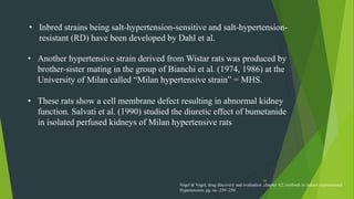 45
• Inbred strains being salt-hypertension-sensitive and salt-hypertension-
resistant (RD) have been developed by Dahl et al.
• Another hypertensive strain derived from Wistar rats was produced by
brother-sister mating in the group of Bianchi et al. (1974, 1986) at the
University of Milan called “Milan hypertensive strain” = MHS.
• These rats show a cell membrane defect resulting in abnormal kidney
function. Salvati et al. (1990) studied the diuretic effect of bumetanide
in isolated perfused kidneys of Milan hypertensive rats
Vogel & Vogel, drug discovery and evaluation ,chapter A2, methods to induce experimental
Hypertension, pg. no -239 -250
 