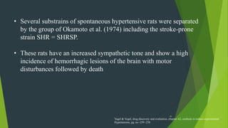 46
• Several substrains of spontaneous hypertensive rats were separated
by the group of Okamoto et al. (1974) including the stroke-prone
strain SHR = SHRSP.
• These rats have an increased sympathetic tone and show a high
incidence of hemorrhagic lesions of the brain with motor
disturbances followed by death
Vogel & Vogel, drug discovery and evaluation ,chapter A2, methods to induce experimental
Hypertension, pg. no -239 -250
 