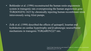 47
• Bohlender et al. (1996) reconstructed the human renin-angiotensin
system in transgenic rats overexpressing the human angiotensin gene
TGR(hOGEN) 1623 by chronically injecting human recombinant renin
intravenously using Alzet pumps.
• Zolk et al. (1998) described the effects of quinapril, losartan and
hydralazine on cardiac hypertrophy and β-adrenergic neuroeffector
mechanisms in transgenic TGR(mREN2)27 rats.
Vogel & Vogel, drug discovery and evaluation ,chapter A2, methods to induce experimental
Hypertension, pg. no -239 -250
 