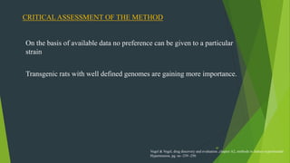 48
CRITICAL ASSESSMENT OF THE METHOD
On the basis of available data no preference can be given to a particular
strain
Transgenic rats with well defined genomes are gaining more importance.
Vogel & Vogel, drug discovery and evaluation ,chapter A2, methods to induce experimental
Hypertension, pg. no -239 -250
 