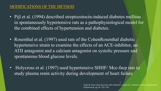 49
MODIFICATIONS OF THE METHOD
• Pijl et al. (1994) described streptozotocin-induced diabetes mellitus
in spontaneously hypertensive rats as a pathophysiological model for
the combined effects of hypertension and diabetes.
• Rosenthal et al. (1997) used rats of the CohenRosenthal diabetic
hypertensive strain to examine the effects of an ACE-inhibitor, an
ATII antagonist and a calcium antagonist on systolic pressure and
spontaneous blood glucose levels.
• Holycross et al. (1997) used hypertensive SHHF/ Mcc-facp rats to
study plasma renin activity during development of heart failure
Vogel & Vogel, drug discovery and evaluation ,chapter A2, methods to induce experimental
Hypertension, pg. no -239 -250
 