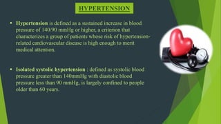 HYPERTENSION
 Hypertension is defined as a sustained increase in blood
pressure of 140/90 mmHg or higher, a criterion that
characterizes a group of patients whose risk of hypertension-
related cardiovascular disease is high enough to merit
medical attention.
 Isolated systolic hypertension : defined as systolic blood
pressure greater than 140mmHg with diastolic blood
pressure less than 90 mmHg, is largely confined to people
older than 60 years.
 