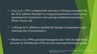 50
• Linz et al. (1997) compared the outcome of lifelong treatment with
the ACE inhibitor Ramipril in young prehypertensive stroke-prone
spontaneously hypertensive rats and age-matched normotensive
Wistar–Kyoto rats.
• Lifelong ACE inhibition doubled the lifespan in hypertensive rats
matching that of normotensive
• Ohkubo et al. (1990) generated transgenic mice with elevated blood
pressure by introduction of the rat renin and angiotensinogen genes.
Vogel & Vogel, drug discovery and evaluation ,chapter A2, methods to induce experimental
Hypertension, pg. no -239 -250
 