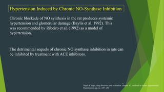 51
Hypertension Induced by Chronic NO-Synthase Inhibition
Chronic blockade of NO synthesis in the rat produces systemic
hypertension and glomerular damage (Baylis et al. 1992). This
was recommended by Ribeiro et al. (1992) as a model of
hypertension.
The detrimental sequels of chronic NO synthase inhibition in rats can
be inhibited by treatment with ACE inhibitors.
Vogel & Vogel, drug discovery and evaluation ,chapter A2, methods to induce experimental
Hypertension, pg. no -239 -250
 