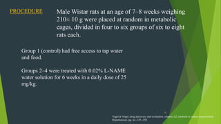 52
PROCEDURE Male Wistar rats at an age of 7–8 weeks weighing
210± 10 g were placed at random in metabolic
cages, divided in four to six groups of six to eight
rats each.
Group 1 (control) had free access to tap water
and food.
Groups 2–4 were treated with 0.02% L-NAME
water solution for 6 weeks in a daily dose of 25
mg/kg.
Vogel & Vogel, drug discovery and evaluation ,chapter A2, methods to induce experimental
Hypertension, pg. no -239 -250
 