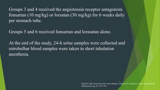 53
Groups 3 and 4 received the angiotensin receptor antagonists
fonsartan (10 mg/kg) or lorsatan (30 mg/kg) for 6 weeks daily
per stomach tube.
Groups 5 and 6 received fonsartan and lorasatan alone.
At the end of the study, 24-h urine samples were collected and
retrobulbar blood samples were taken in short inhalation
anesthesia.
Vogel & Vogel, drug discovery and evaluation ,chapter A2, methods to induce experimental
Hypertension, pg. no -239 -250
 