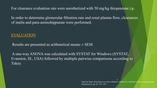 54
For clearance evaluation rats were anesthetized with 50 mg/kg thiopentone i.p.
In order to determine glomerular filtration rate and renal plasma flow, clearances
of inulin and para-aminohippurate were performed.
EVALUATION
Results are presented as arithmetical means ± SEM.
A one-way ANOVA was calculated with SYSTAT for Windows (SYSTAT,
Evanston, Ill., USA) followed by multiple pairwise comparisons according to
Tukey.
Vogel & Vogel, drug discovery and evaluation ,chapter A2, methods to induce experimental
Hypertension, pg. no -239 -250
 