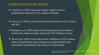 55
MODIFICATIONS OF THE METHOD
 Arnal et al. (1993) measured cardiac weight of rats in
hypertension induced by NO synthase blockade.
 Linz et al. (1999) reviewed the interactions between ACE, kinins
and NO.
 Sampaio et al. (2002) reported that hypertension plus diabetes
mimics the cardiomyopathy induced by NO inhibition in rats.
 Rossi et al. (2003) found that chronic inhibition of NO synthase
induces hypertension and cardiomyocyte mitochondrial and
myocardial remodeling in the absence of hypertrophy
Vogel & Vogel, drug discovery and evaluation ,chapter A2, methods to induce experimental
Hypertension, pg. no -239 -250
 