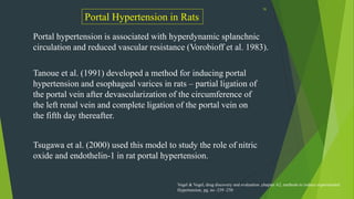 56
Portal Hypertension in Rats
Portal hypertension is associated with hyperdynamic splanchnic
circulation and reduced vascular resistance (Vorobioff et al. 1983).
Tanoue et al. (1991) developed a method for inducing portal
hypertension and esophageal varices in rats – partial ligation of
the portal vein after devascularization of the circumference of
the left renal vein and complete ligation of the portal vein on
the fifth day thereafter.
Tsugawa et al. (2000) used this model to study the role of nitric
oxide and endothelin-1 in rat portal hypertension.
Vogel & Vogel, drug discovery and evaluation ,chapter A2, methods to induce experimental
Hypertension, pg. no -239 -250
 