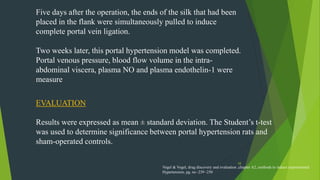 58
Five days after the operation, the ends of the silk that had been
placed in the flank were simultaneously pulled to induce
complete portal vein ligation.
Two weeks later, this portal hypertension model was completed.
Portal venous pressure, blood flow volume in the intra-
abdominal viscera, plasma NO and plasma endothelin-1 were
measure
EVALUATION
Results were expressed as mean ± standard deviation. The Student’s t-test
was used to determine significance between portal hypertension rats and
sham-operated controls.
Vogel & Vogel, drug discovery and evaluation ,chapter A2, methods to induce experimental
Hypertension, pg. no -239 -250
 