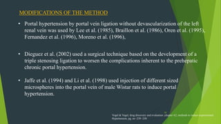 59
MODIFICATIONS OF THE METHOD
• Portal hypertension by portal vein ligation without devascularization of the left
renal vein was used by Lee et al. (1985), Braillon et al. (1986), Oren et al. (1995),
Fernandez et al. (1996), Moreno et al. (1996),
• Dieguez et al. (2002) used a surgical technique based on the development of a
triple stenosing ligation to worsen the complications inherent to the prehepatic
chronic portal hypertension.
• Jaffe et al. (1994) and Li et al. (1998) used injection of different sized
microspheres into the portal vein of male Wistar rats to induce portal
hypertension.
Vogel & Vogel, drug discovery and evaluation ,chapter A2, methods to induce experimental
Hypertension, pg. no -239 -250
 