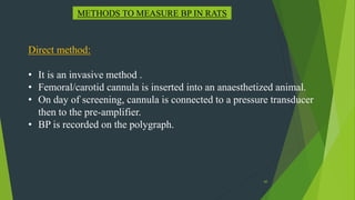 60
METHODS TO MEASURE BP IN RATS
Direct method:
• It is an invasive method .
• Femoral/carotid cannula is inserted into an anaesthetized animal.
• On day of screening, cannula is connected to a pressure transducer
then to the pre-amplifier.
• BP is recorded on the polygraph.
 