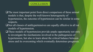 64
CONCLUSION
The most important point from direct comparison of these animal
models is that, despite the well-known heterogeneity of
hypertension, the outcome of hypertension can be similar in some
respects.
Not all classes of antihypertensives are equally effective in all rat
models of hypertension.
These models of hypertension provide ample opportunity not only
to investigate the mechanisms involved in the pathogenesis of
hypertension, but also to learn about the critical balance between
stress and its overcoming which eventually determines prognosis.
 
