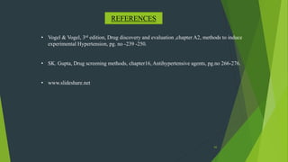 65
REFERENCES
• Vogel & Vogel, 3rd edition, Drug discovery and evaluation ,chapter A2, methods to induce
experimental Hypertension, pg. no -239 -250.
• SK. Gupta, Drug screening methods, chapter16, Antihypertensive agents, pg.no 266-276.
• www.slideshare.net
 