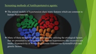 8
Screening methods of Antihypertensive agents:
 The animal models of hypertension share many features which are common to
human Hypertension.
 Many of these models have been developed by utilizing the etiological factors
that are presumed to be responsible for human hypertension like excessive salt
intake, Hyperactivity of Renin-Angiotensin-Aldosterone-System(RAAS) and
genetic factors.
 
