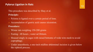 Pylorus Ligation in Rats
This procedure was described by Shay et al.
Principle:
 Pylorus is ligated over a certain period of time.
 Accumulation of gastric acid causes ulceration.
Procedure:
 Wistar rats weighing 150-200 grams
 Fasting : 48 hours ; water ad libitum.
 Housed singly in cages with raised bottoms of wide wire mesh to avoid
coprophagy.
 Under anaesthesia, a one-inch midline abdominal incision is given below
the xiphoid process.
10
 