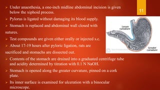  Under anaesthesia, a one-inch midline abdominal incision is given
below the xiphoid process.
 Pylorus is ligated without damaging its blood supply.
 Stomach is replaced and abdominal wall closed with
sutures.
 Test compounds are given either orally or injected s.c.
 About 17-19 hours after pyloric ligation, rats are
sacrificed and stomachs are dissected out.
 Contents of the stomach are drained into a graduated centrifuge tube
and acidity determined by titration with 0.1 N NaOH.
 Stomach is opened along the greater curvature, pinned on a cork
plate.
 Its inner surface is examined for ulceration with a binocular
microscope.
11
 
