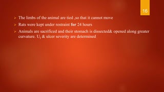  The limbs of the animal are tied ,so that it cannot move
 Rats were kept under restraint for 24 hours
 Animals are sacrificed and their stomach is dissected& opened along greater
curvature. UI & ulcer severity are determined
16
 