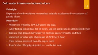 Cold water immersion induced ulcers
Principle:
Exposure of cold conditions to restrained animals accelerates the occurrence of
gastric ulcers.
Procedure:
 Wistar rats weighing 150-200 grams are used.
 After fasting the animals for 16 hours, the test compound is administered orally
 Rats are then placed individually in restraint cages vertically, and then
 immersed in water upto abdominal, at 22°C for 1 hour.
 Then rats are removed from the cages, dried
 Evan’s blue (30mg/kg) injected i.v. via the tail vein
17
 
