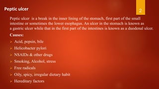 Peptic ulcer is a break in the inner lining of the stomach, first part of the small
intestine or sometimes the lower esophagus. An ulcer in the stomach is known as
a gastric ulcer while that in the first part of the intestines is known as a duodenal ulcer.
Causes:
 Acid, pepsin, bile
 Helicobacter pylori
 NSAIDs & other drugs
 Smoking, Alcohol, stress
 Free radicals
 Oily, spicy, irregular dietary habit
 Hereditary factors
2Peptic ulcer
 
