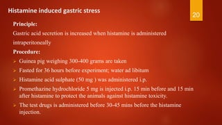 Histamine induced gastric stress
Principle:
Gastric acid secretion is increased when histamine is administered
intraperitoneally
Procedure:
 Guinea pig weighing 300-400 grams are taken
 Fasted for 36 hours before experiment; water ad libitum
 Histamine acid sulphate (50 mg ) was administered i.p.
 Promethazine hydrochloride 5 mg is injected i.p. 15 min before and 15 min
after histamine to protect the animals against histamine toxicity.
 The test drugs is administered before 30-45 mins before the histamine
injection.
20
 
