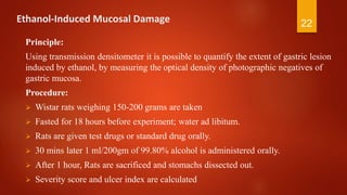 Ethanol-Induced Mucosal Damage
Principle:
Using transmission densitometer it is possible to quantify the extent of gastric lesion
induced by ethanol, by measuring the optical density of photographic negatives of
gastric mucosa.
Procedure:
 Wistar rats weighing 150-200 grams are taken
 Fasted for 18 hours before experiment; water ad libitum.
 Rats are given test drugs or standard drug orally.
 30 mins later 1 ml/200gm of 99.80% alcohol is administered orally.
 After 1 hour, Rats are sacrificed and stomachs dissected out.
 Severity score and ulcer index are calculated
22
 
