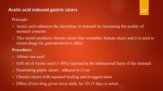 2424Acetic acid induced gastric ulcers
Principle:
 Acetic acid enhances the ulceration in stomach by increasing the acidity of
stomach contents.
 This model produces chronic ulcers that resembles human ulcers and it is used to
screen drugs for gastroprotective effect.
Procedure:
 Albino rats used
 0.05 ml of Acetic acid (1-30%) injected in the submucosal layer of the stomach
 Penetrating peptic ulcers : adhered to Liver
 Chronic ulcers with repeated healing and re-aggravation.
 Effect of test drug given twice daily for 10-15 days is noted.
 