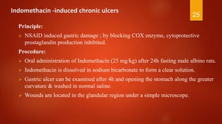 Indomethacin -induced chronic ulcers
Principle:
 NSAID induced gastric damage ; by blocking COX enzyme, cytoprotective
prostaglandin production inhibited.
Procedure:
 Oral administration of Indomethacin (25 mg/kg) after 24h fasting male albino rats.
 Indomethacin is dissolved in sodium bicarbonate to form a clear solution.
 Gastric ulcer can be examined after 4h and opening the stomach along the greater
curvature & washed in normal saline.
 Wounds are located in the glandular region under a simple microscope.
25
 