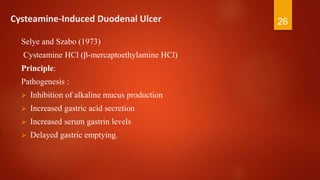 Cysteamine-Induced Duodenal Ulcer
Selye and Szabo (1973)
Cysteamine HCl (β-mercaptoethylamine HCl)
Principle:
Pathogenesis :
 Inhibition of alkaline mucus production
 Increased gastric acid secretion
 Increased serum gastrin levels
 Delayed gastric emptying.
26
 