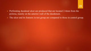  Perforating duodenal ulcer are produced that are located 2-4mm from the
pylorus, mainly on the anterior wall of the duodenum.
 The ulcer and its features in test group are compared to those in control group.
28
 