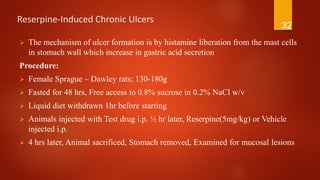 Reserpine-Induced Chronic Ulcers
 The mechanism of ulcer formation is by histamine liberation from the mast cells
in stomach wall which increase in gastric acid secretion
Procedure:
 Female Sprague – Dawley rats; 130-180g
 Fasted for 48 hrs, Free access to 0.8% sucrose in 0.2% NaCl w/v
 Liquid diet withdrawn 1hr before starting
 Animals injected with Test drug i.p. ½ hr later, Reserpine(5mg/kg) or Vehicle
injected i.p.
 4 hrs later, Animal sacrificed, Stomach removed, Examined for mucosal lesions
32
 