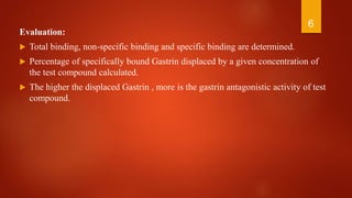 Evaluation:
 Total binding, non-specific binding and specific binding are determined.
 Percentage of specifically bound Gastrin displaced by a given concentration of
the test compound calculated.
 The higher the displaced Gastrin , more is the gastrin antagonistic activity of test
compound.
6
 