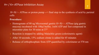 H+ / K+-ATPase Inhibition Assay
H+/K+ - ATPase or proton pump --> final step in the synthesis of acid by parietal
cells
Procedure:
 Homogenate of 80 ng Microsomal gastric H+/K+ - ATPase (pig gastric
mucosa) incubated with 100μl buffer, 1mM ATP and Test compound in
microtiter plate for 30 mins at 37°
 Reaction is stopped by adding Malachite green (colorimetric agent)
 After 10 seconds, 15% sodium citrate is added for 45 minutes
 Release of orthophosphate from ATP quantified by colorimeter at 570 nm
7
 