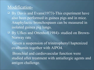 Modification-
 By Davis and Evans(1973)-This experiment have
also been performed in guinea pigs and in mice.
Anaphylactic bronchospasm can be measured in
isolated guinea pig lungs.
 By Ufkes and Ottenhof(1984)- studied on Brown-
Norway rats
Given a suspension of trinitrophenyl haptenized
ovalbumin together with AlPO4.
Bronchial and cardiovascular function were
studied after treatment with antiallergic agents and
antigen challenge.
 