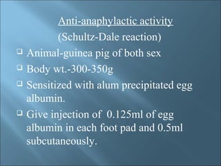 Anti-anaphylactic activity
(Schultz-Dale reaction)
 Animal-guinea pig of both sex
 Body wt.-300-350g
 Sensitized with alum precipitated egg
albumin.
 Give injection of 0.125ml of egg
albumin in each foot pad and 0.5ml
subcutaneously.
 