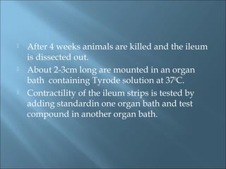  After 4 weeks animals are killed and the ileum
is dissected out.
 About 2-3cm long are mounted in an organ
bath containing Tyrode solution at 370
C.
 Contractility of the ileum strips is tested by
adding standardin one organ bath and test
compound in another organ bath.
 