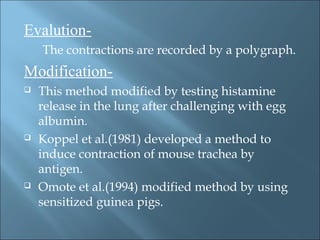 Evalution-
The contractions are recorded by a polygraph.
Modification-
 This method modified by testing histamine
release in the lung after challenging with egg
albumin.
 Koppel et al.(1981) developed a method to
induce contraction of mouse trachea by
antigen.
 Omote et al.(1994) modified method by using
sensitized guinea pigs.
 