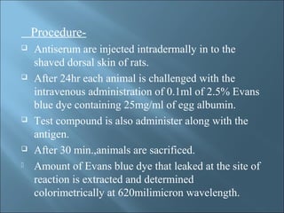 Procedure-
 Antiserum are injected intradermally in to the
shaved dorsal skin of rats.
 After 24hr each animal is challenged with the
intravenous administration of 0.1ml of 2.5% Evans
blue dye containing 25mg/ml of egg albumin.
 Test compound is also administer along with the
antigen.
 After 30 min.,animals are sacrificed.
 Amount of Evans blue dye that leaked at the site of
reaction is extracted and determined
colorimetrically at 620milimicron wavelength.
 