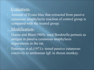Evaluation-
 Amount of Evans blue that extracted from passive
cutaneous anaphylactic reaction of control group is
compared with the treated group.
Modification-
 Goose and Blair(1969)- used Bordetella pertusis as
antigen in passive cutaneous anaphylaxis
experiments in the rat.
 Patterson et al.(1971)- tested passive cutaneous
reactivity to antihuman IgE in rhesus monkey.
 