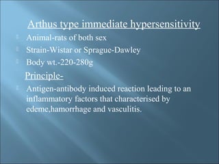 Arthus type immediate hypersensitivity
 Animal-rats of both sex
 Strain-Wistar or Sprague-Dawley
 Body wt.-220-280g
Principle-
 Antigen-antibody induced reaction leading to an
inflammatory factors that characterised by
edeme,hamorrhage and vasculitis.
 