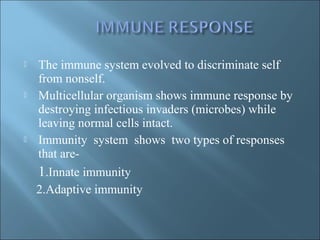  The immune system evolved to discriminate self
from nonself.
 Multicellular organism shows immune response by
destroying infectious invaders (microbes) while
leaving normal cells intact.
 Immunity system shows two types of responses
that are-
1.Innate immunity
2.Adaptive immunity
 