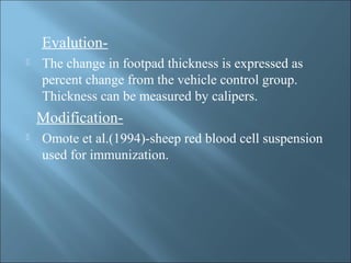 Evalution-
 The change in footpad thickness is expressed as
percent change from the vehicle control group.
Thickness can be measured by calipers.
Modification-
 Omote et al.(1994)-sheep red blood cell suspension
used for immunization.
 