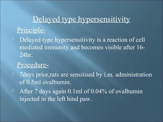 Delayed type hypersensitivity
Principle-
 Delayed type hypersensitivity is a reaction of cell
mediated immunity and becomes visible after 16-
24hr.
Procedure-
 7days prior,rats are sensitised by i.m. administration
of 0.5ml ovalbumin.
 After 7 days again 0.1ml of 0.04% of ovalbumin
injected in the left hind paw.
 