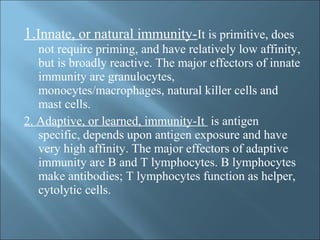 1.Innate, or natural immunity-It is primitive, does
not require priming, and have relatively low affinity,
but is broadly reactive. The major effectors of innate
immunity are granulocytes,
monocytes/macrophages, natural killer cells and
mast cells.
2. Adaptive, or learned, immunity-It is antigen
specific, depends upon antigen exposure and have
very high affinity. The major effectors of adaptive
immunity are B and T lymphocytes. B lymphocytes
make antibodies; T lymphocytes function as helper,
cytolytic cells.
 